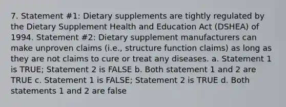 7. Statement #1: Dietary supplements are tightly regulated by the Dietary Supplement Health and Education Act (DSHEA) of 1994. Statement #2: Dietary supplement manufacturers can make unproven claims (i.e., structure function claims) as long as they are not claims to cure or treat any diseases. a. Statement 1 is TRUE; Statement 2 is FALSE b. Both statement 1 and 2 are TRUE c. Statement 1 is FALSE; Statement 2 is TRUE d. Both statements 1 and 2 are false