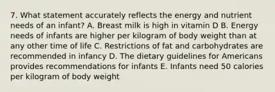 7. What statement accurately reflects the energy and nutrient needs of an infant? A. Breast milk is high in vitamin D B. Energy needs of infants are higher per kilogram of body weight than at any other time of life C. Restrictions of fat and carbohydrates are recommended in infancy D. The dietary guidelines for Americans provides recommendations for infants E. Infants need 50 calories per kilogram of body weight