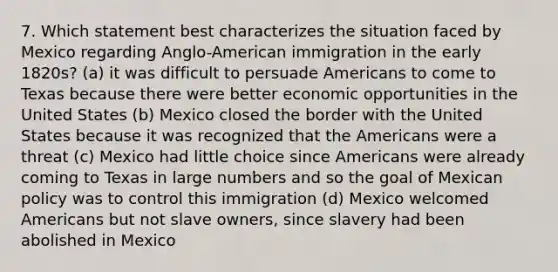 7. Which statement best characterizes the situation faced by Mexico regarding Anglo-American immigration in the early 1820s? (a) it was difficult to persuade Americans to come to Texas because there were better economic opportunities in the United States (b) Mexico closed the border with the United States because it was recognized that the Americans were a threat (c) Mexico had little choice since Americans were already coming to Texas in large numbers and so the goal of Mexican policy was to control this immigration (d) Mexico welcomed Americans but not slave owners, since slavery had been abolished in Mexico