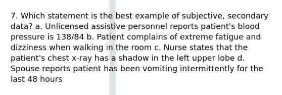 7. Which statement is the best example of subjective, secondary data? a. Unlicensed assistive personnel reports patient's blood pressure is 138/84 b. Patient complains of extreme fatigue and dizziness when walking in the room c. Nurse states that the patient's chest x-ray has a shadow in the left upper lobe d. Spouse reports patient has been vomiting intermittently for the last 48 hours