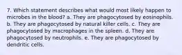 7. Which statement describes what would most likely happen to microbes in the blood? a. They are phagocytosed by eosinophils. b. They are phagocytosed by natural killer cells. c. They are phagocytosed by macrophages in the spleen. d. They are phagocytosed by neutrophils. e. They are phagocytosed by dendritic cells.