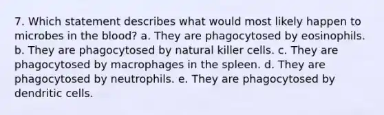 7. Which statement describes what would most likely happen to microbes in the blood? a. They are phagocytosed by eosinophils. b. They are phagocytosed by natural killer cells. c. They are phagocytosed by macrophages in the spleen. d. They are phagocytosed by neutrophils. e. They are phagocytosed by dendritic cells.