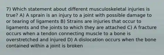 7) Which statement about different musculoskeletal injuries is true? A) A sprain is an injury to a joint with possible damage to or tearing of ligaments B) Strains are injuries that occur to ligaments and the joints to which they are attached C) A fracture occurs when a tendon connecting muscle to a bone is overstretched and injured D) A dislocation occurs when the bone contained within a joint is broken