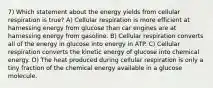 7) Which statement about the energy yields from cellular respiration is true? A) Cellular respiration is more efficient at harnessing energy from glucose than car engines are at harnessing energy from gasoline. B) Cellular respiration converts all of the energy in glucose into energy in ATP. C) Cellular respiration converts the kinetic energy of glucose into chemical energy. D) The heat produced during cellular respiration is only a tiny fraction of the chemical energy available in a glucose molecule.