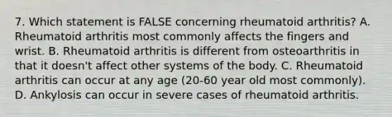 7. Which statement is FALSE concerning rheumatoid arthritis? A. Rheumatoid arthritis most commonly affects the fingers and wrist. B. Rheumatoid arthritis is different from osteoarthritis in that it doesn't affect other systems of the body. C. Rheumatoid arthritis can occur at any age (20-60 year old most commonly). D. Ankylosis can occur in severe cases of rheumatoid arthritis.