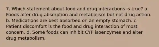 7. Which statement about food and drug interactions is true? a. Foods alter drug absorption and metabolism but not drug action. b. Medications are best absorbed on an empty stomach. c. Patient discomfort is the food and drug interaction of most concern. d. Some foods can inhibit CYP isoenzymes and alter drug metabolism.