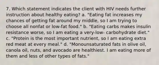 7. Which statement indicates the client with HIV needs further instruction about healthy eating? a. "Eating fat increases my chances of getting fat around my middle, so I am trying to choose all nonfat or low-fat food." b. "Eating carbs makes insulin resistance worse, so I am eating a very-low- carbohydrate diet." c. "Protein is the most important nutrient, so I am eating extra red meat at every meal." d. "Monounsaturated fats in olive oil, canola oil, nuts, and avocado are healthiest. I am eating more of them and less of other types of fats."