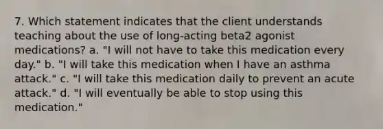 7. Which statement indicates that the client understands teaching about the use of long-acting beta2 agonist medications? a. "I will not have to take this medication every day." b. "I will take this medication when I have an asthma attack." c. "I will take this medication daily to prevent an acute attack." d. "I will eventually be able to stop using this medication."