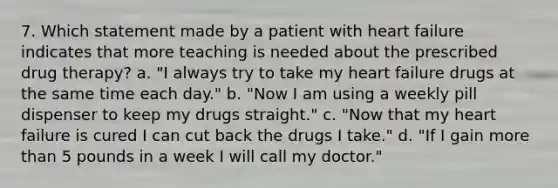 7. Which statement made by a patient with heart failure indicates that more teaching is needed about the prescribed drug therapy? a. "I always try to take my heart failure drugs at the same time each day." b. "Now I am using a weekly pill dispenser to keep my drugs straight." c. "Now that my heart failure is cured I can cut back the drugs I take." d. "If I gain more than 5 pounds in a week I will call my doctor."