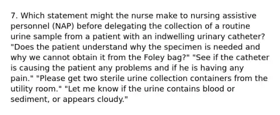 7. Which statement might the nurse make to nursing assistive personnel (NAP) before delegating the collection of a routine urine sample from a patient with an indwelling urinary catheter? "Does the patient understand why the specimen is needed and why we cannot obtain it from the Foley bag?" "See if the catheter is causing the patient any problems and if he is having any pain." "Please get two sterile urine collection containers from the utility room." "Let me know if the urine contains blood or sediment, or appears cloudy."