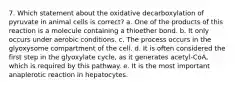 7. Which statement about the oxidative decarboxylation of pyruvate in animal cells is correct? a. One of the products of this reaction is a molecule containing a thioether bond. b. It only occurs under aerobic conditions. c. The process occurs in the glyoxysome compartment of the cell. d. It is often considered the first step in the glyoxylate cycle, as it generates acetyl-CoA, which is required by this pathway. e. It is the most important anaplerotic reaction in hepatocytes.