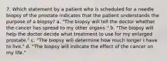 7. Which statement by a patient who is scheduled for a needle biopsy of the prostate indicates that the patient understands the purpose of a biopsy? a. "The biopsy will tell the doctor whether the cancer has spread to my other organs." b. "The biopsy will help the doctor decide what treatment to use for my enlarged prostate." c. "The biopsy will determine how much longer I have to live." d. "The biopsy will indicate the effect of the cancer on my life."