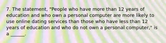 7. The statement, "People who have more than 12 years of education and who own a personal computer are more likely to use online dating services than those who have less than 12 years of education and who do not own a personal computer," is a ______.