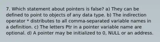 7. Which statement about pointers is false? a) They can be defined to point to objects of any data type. b) The indirection operator * distributes to all comma-separated variable names in a definition. c) The letters Ptr in a pointer variable name are optional. d) A pointer may be initialized to 0, NULL or an address.