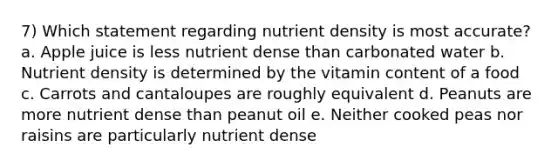 7) Which statement regarding nutrient density is most accurate? a. Apple juice is less nutrient dense than carbonated water b. Nutrient density is determined by the vitamin content of a food c. Carrots and cantaloupes are roughly equivalent d. Peanuts are more nutrient dense than peanut oil e. Neither cooked peas nor raisins are particularly nutrient dense