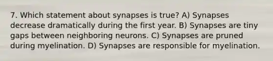 7. Which statement about synapses is true? A) Synapses decrease dramatically during the first year. B) Synapses are tiny gaps between neighboring neurons. C) Synapses are pruned during myelination. D) Synapses are responsible for myelination.