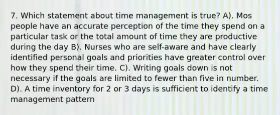 7. Which statement about time management is true? A). Mos people have an accurate perception of the time they spend on a particular task or the total amount of time they are productive during the day B). Nurses who are self-aware and have clearly identified personal goals and priorities have greater control over how they spend their time. C). Writing goals down is not necessary if the goals are limited to fewer than five in number. D). A time inventory for 2 or 3 days is sufficient to identify a time management pattern