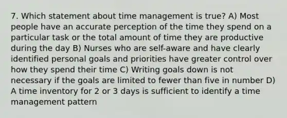 7. Which statement about time management is true? A) Most people have an accurate perception of the time they spend on a particular task or the total amount of time they are productive during the day B) Nurses who are self-aware and have clearly identified personal goals and priorities have greater control over how they spend their time C) Writing goals down is not necessary if the goals are limited to fewer than five in number D) A time inventory for 2 or 3 days is sufficient to identify a time management pattern