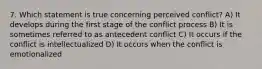 7. Which statement is true concerning perceived conflict? A) It develops during the first stage of the conflict process B) It is sometimes referred to as antecedent conflict C) It occurs if the conflict is intellectualized D) It occurs when the conflict is emotionalized