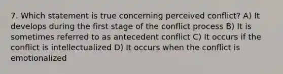 7. Which statement is true concerning perceived conflict? A) It develops during the first stage of the conflict process B) It is sometimes referred to as antecedent conflict C) It occurs if the conflict is intellectualized D) It occurs when the conflict is emotionalized