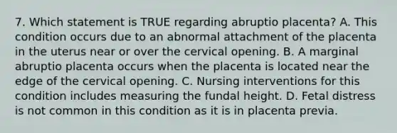 7. Which statement is TRUE regarding abruptio placenta? A. This condition occurs due to an abnormal attachment of the placenta in the uterus near or over the cervical opening. B. A marginal abruptio placenta occurs when the placenta is located near the edge of the cervical opening. C. Nursing interventions for this condition includes measuring the fundal height. D. Fetal distress is not common in this condition as it is in placenta previa.