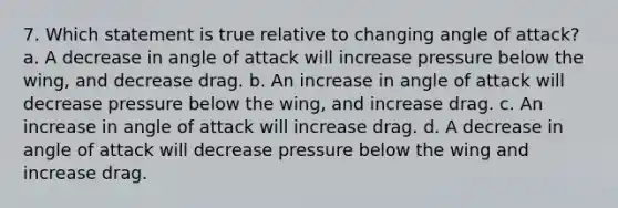 7. Which statement is true relative to changing angle of attack? a. A decrease in angle of attack will increase pressure below the wing, and decrease drag. b. An increase in angle of attack will decrease pressure below the wing, and increase drag. c. An increase in angle of attack will increase drag. d. A decrease in angle of attack will decrease pressure below the wing and increase drag.