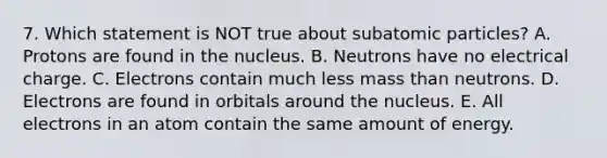 7. Which statement is NOT true about subatomic particles? A. Protons are found in the nucleus. B. Neutrons have no electrical charge. C. Electrons contain much less mass than neutrons. D. Electrons are found in orbitals around the nucleus. E. All electrons in an atom contain the same amount of energy.