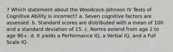 7 Which statement about the Woodcock-Johnson IV Tests of Cognitive Ability is incorrect? a. Seven cognitive factors are assessed. b. Standard scores are distributed with a mean of 100 and a standard deviation of 15. c. Norms extend from age 2 to age 90+. d. It yields a Performance IQ, a Verbal IQ, and a Full Scale IQ.