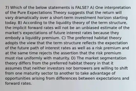 7) Which of the below statements is FALSE? A) One interpretation of the Pure Expectations Theory suggests that the return will vary dramatically over a short-term investment horizon starting today. B) According to the liquidity theory of the term structure, the implicit forward rates will not be an unbiased estimate of the market's expectations of future interest rates because they embody a liquidity premium. C) The preferred habitat theory adopts the view that the term structure reflects the expectation of the future path of interest rates as well as a risk premium and at the same time rejects the assertion that the risk premium must rise uniformly with maturity. D) The market segmentation theory differs from the preferred habitat theory in that it assumes that neither investors nor borrowers are willing to shift from one maturity sector to another to take advantage of opportunities arising from differences between expectations and forward rates.