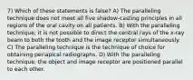 7) Which of these statements is false? A) The paralleling technique does not meet all five shadow-casting principles in all regions of the oral cavity on all patients. B) With the paralleling technique, it is not possible to direct the central rays of the x-ray beam to both the tooth and the image receptor simultaneously. C) The paralleling technique is the technique of choice for obtaining periapical radiographs. D) With the paralleling technique, the object and image receptor are positioned parallel to each other.