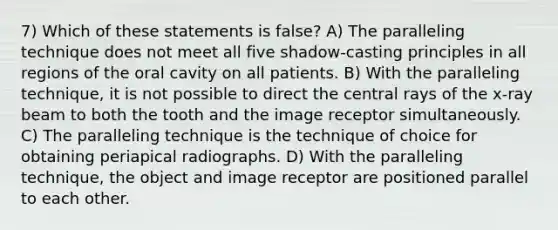 7) Which of these statements is false? A) The paralleling technique does not meet all five shadow-casting principles in all regions of the oral cavity on all patients. B) With the paralleling technique, it is not possible to direct the central rays of the x-ray beam to both the tooth and the image receptor simultaneously. C) The paralleling technique is the technique of choice for obtaining periapical radiographs. D) With the paralleling technique, the object and image receptor are positioned parallel to each other.