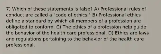 7) Which of these statements is false? A) Professional rules of conduct are called a "code of ethics." B) Professional ethics define a standard by which all members of a profession are obligated to conform. C) The ethics of a profession help guide the behavior of the health care professional. D) Ethics are laws and regulations pertaining to the behavior of the health care professional.