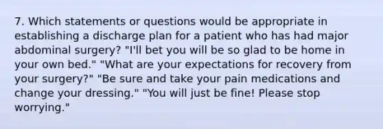 7. Which statements or questions would be appropriate in establishing a discharge plan for a patient who has had major abdominal surgery? "I'll bet you will be so glad to be home in your own bed." "What are your expectations for recovery from your surgery?" "Be sure and take your pain medications and change your dressing." "You will just be fine! Please stop worrying."