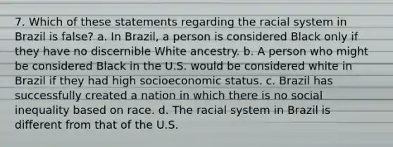 7. Which of these statements regarding the racial system in Brazil is false? a. In Brazil, a person is considered Black only if they have no discernible White ancestry. b. A person who might be considered Black in the U.S. would be considered white in Brazil if they had high socioeconomic status. c. Brazil has successfully created a nation in which there is no social inequality based on race. d. The racial system in Brazil is different from that of the U.S.