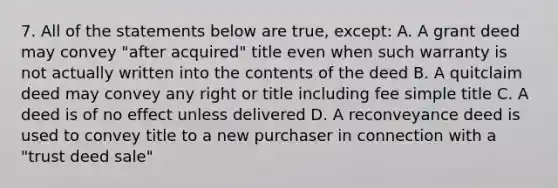 7. All of the statements below are true, except: A. A grant deed may convey "after acquired" title even when such warranty is not actually written into the contents of the deed B. A quitclaim deed may convey any right or title including fee simple title C. A deed is of no effect unless delivered D. A reconveyance deed is used to convey title to a new purchaser in connection with a "trust deed sale"