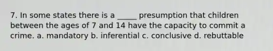 7. In some states there is a _____ presumption that children between the ages of 7 and 14 have the capacity to commit a crime. a. mandatory b. inferential c. conclusive d. rebuttable