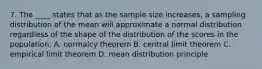 7. The ____ states that as the sample size increases, a sampling distribution of the mean will approximate a normal distribution regardless of the shape of the distribution of the scores in the population. A. normalcy theorem B. central limit theorem C. empirical limit theorem D. mean distribution principle