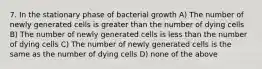 7. In the stationary phase of bacterial growth A) The number of newly generated cells is greater than the number of dying cells B) The number of newly generated cells is less than the number of dying cells C) The number of newly generated cells is the same as the number of dying cells D) none of the above