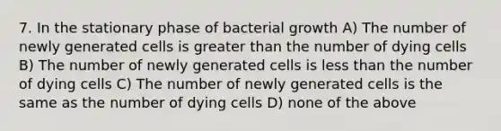 7. In the stationary phase of bacterial growth A) The number of newly generated cells is greater than the number of dying cells B) The number of newly generated cells is less than the number of dying cells C) The number of newly generated cells is the same as the number of dying cells D) none of the above