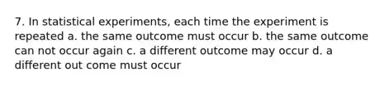 7. In statistical experiments, each time the experiment is repeated a. the same outcome must occur b. the same outcome can not occur again c. a different outcome may occur d. a different out come must occur