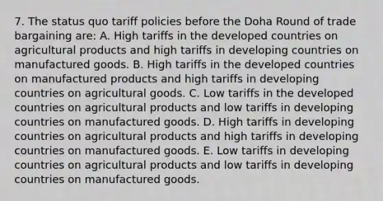 7. The status quo tariff policies before the Doha Round of trade bargaining are: A. High tariffs in the developed countries on agricultural products and high tariffs in developing countries on manufactured goods. B. High tariffs in the developed countries on manufactured products and high tariffs in developing countries on agricultural goods. C. Low tariffs in the developed countries on agricultural products and low tariffs in developing countries on manufactured goods. D. High tariffs in developing countries on agricultural products and high tariffs in developing countries on manufactured goods. E. Low tariffs in developing countries on agricultural products and low tariffs in developing countries on manufactured goods.