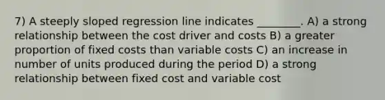 7) A steeply sloped regression line indicates ________. A) a strong relationship between the cost driver and costs B) a greater proportion of fixed costs than variable costs C) an increase in number of units produced during the period D) a strong relationship between fixed cost and variable cost