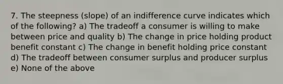 7. The steepness (slope) of an indifference curve indicates which of the following? a) The tradeoff a consumer is willing to make between price and quality b) The change in price holding product benefit constant c) The change in benefit holding price constant d) The tradeoff between consumer surplus and producer surplus e) None of the above