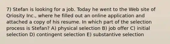 7) Stefan is looking for a job. Today he went to the Web site of Qriosity Inc., where he filled out an online application and attached a copy of his resume. In which part of the selection process is Stefan? A) physical selection B) job offer C) initial selection D) contingent selection E) substantive selection