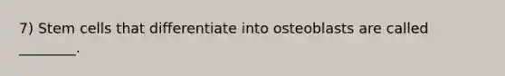 7) Stem cells that differentiate into osteoblasts are called ________.