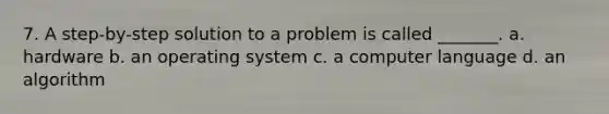 7. A step-by-step solution to a problem is called _______. a. hardware b. an operating system c. a computer language d. an algorithm