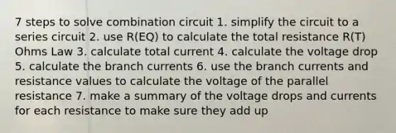 7 steps to solve combination circuit 1. simplify the circuit to a series circuit 2. use R(EQ) to calculate the total resistance R(T) Ohms Law 3. calculate total current 4. calculate the voltage drop 5. calculate the branch currents 6. use the branch currents and resistance values to calculate the voltage of the parallel resistance 7. make a summary of the voltage drops and currents for each resistance to make sure they add up