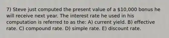 7) Steve just computed the present value of a 10,000 bonus he will receive next year. The interest rate he used in his computation is referred to as the: A) current yield. B) effective rate. C) compound rate. D) simple rate. E) discount rate.