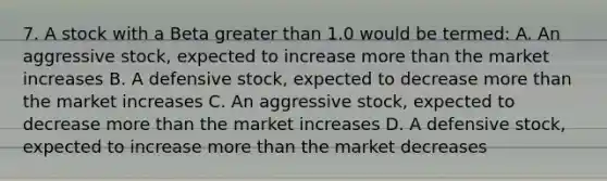 7. A stock with a Beta greater than 1.0 would be termed: A. An aggressive stock, expected to increase more than the market increases B. A defensive stock, expected to decrease more than the market increases C. An aggressive stock, expected to decrease more than the market increases D. A defensive stock, expected to increase more than the market decreases