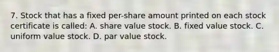 7. Stock that has a fixed per-share amount printed on each stock certificate is called: A. share value stock. B. fixed value stock. C. uniform value stock. D. par value stock.